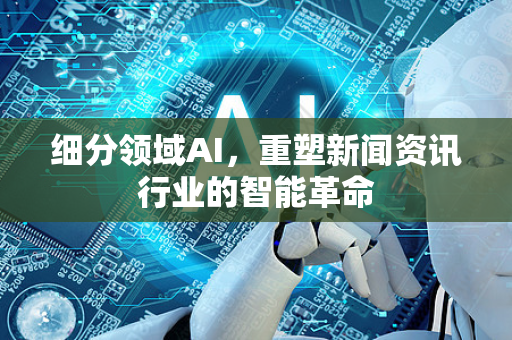 细分领域AI，重塑新闻资讯行业的智能革命