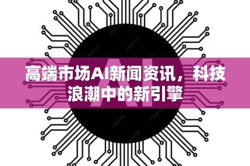 高端市场AI新闻资讯，科技浪潮中的新引擎-第1张图片-星博讯网络科技知识-SEO优化技巧|AI知识科普|互联网行业干货大全