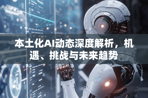 本土化AI动态深度解析，机遇、挑战与未来趋势-第1张图片-星博讯网络科技知识-SEO优化技巧|AI知识科普|互联网行业干货大全