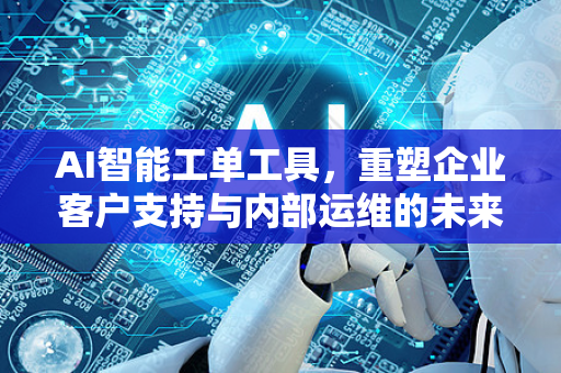 AI智能工单工具，重塑企业客户支持与内部运维的未来-第1张图片-星博讯网络科技知识-SEO优化技巧|AI知识科普|互联网行业干货大全