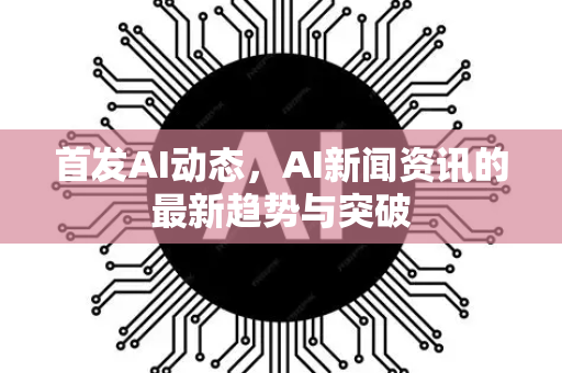 首发AI动态，AI新闻资讯的最新趋势与突破