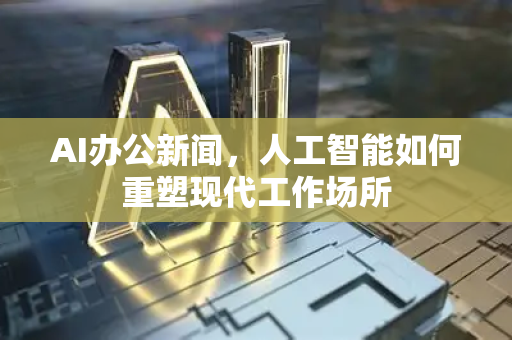 AI办公新闻，人工智能如何重塑现代工作场所-第1张图片-星博讯网络科技知识-SEO优化技巧|AI知识科普|互联网行业干货大全
