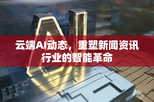 云端AI动态，重塑新闻资讯行业的智能革命-第1张图片-星博讯网络科技知识-SEO优化技巧|AI知识科普|互联网行业干货大全