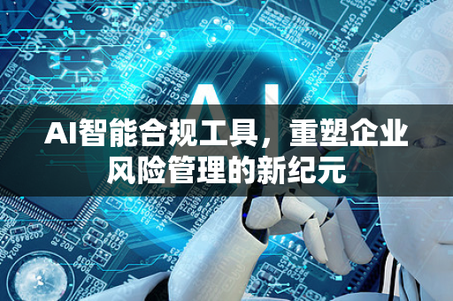 AI智能合规工具，重塑企业风险管理的新纪元-第1张图片-星博讯网络科技知识-SEO优化技巧|AI知识科普|互联网行业干货大全