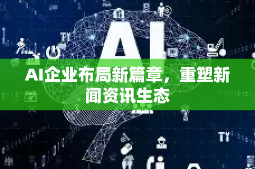 AI企业布局新篇章，重塑新闻资讯生态-第1张图片-星博讯网络科技知识-SEO优化技巧|AI知识科普|互联网行业干货大全