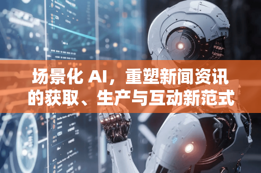 场景化 AI，重塑新闻资讯的获取、生产与互动新范式-第1张图片-星博讯网络科技知识-SEO优化技巧|AI知识科普|互联网行业干货大全