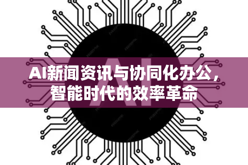AI新闻资讯与协同化办公，智能时代的效率革命-第1张图片-星博讯网络科技知识-SEO优化技巧|AI知识科普|互联网行业干货大全