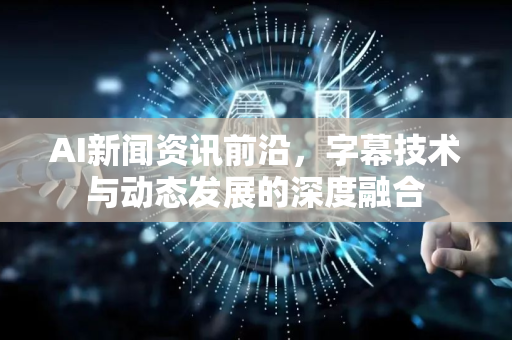 AI新闻资讯前沿，字幕技术与动态发展的深度融合