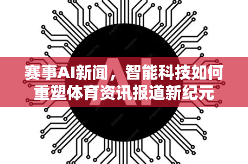 赛事AI新闻，智能科技如何重塑体育资讯报道新纪元