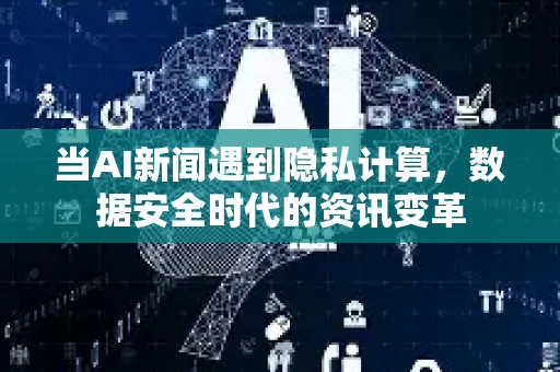 当AI新闻遇到隐私计算，数据安全时代的资讯变革-第1张图片-星博讯网络科技知识-SEO优化技巧|AI知识科普|互联网行业干货大全