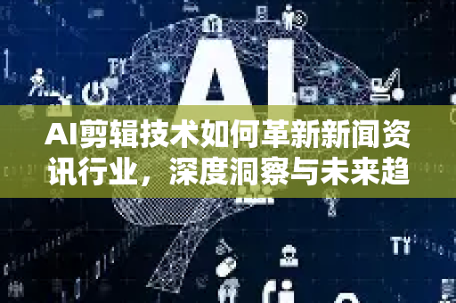 AI剪辑技术如何革新新闻资讯行业，深度洞察与未来趋势-第1张图片-星博讯网络科技知识-SEO优化技巧|AI知识科普|互联网行业干货大全