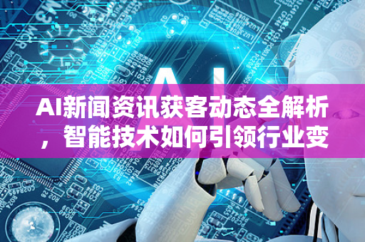 AI新闻资讯获客动态全解析，智能技术如何引领行业变革