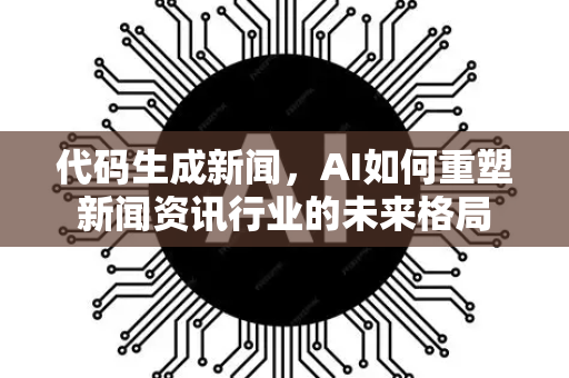 代码生成新闻，AI如何重塑新闻资讯行业的未来格局-第1张图片-星博讯网络科技知识-SEO优化技巧|AI知识科普|互联网行业干货大全
