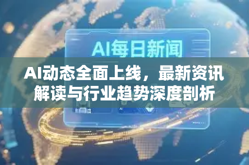 AI动态全面上线，最新资讯解读与行业趋势深度剖析