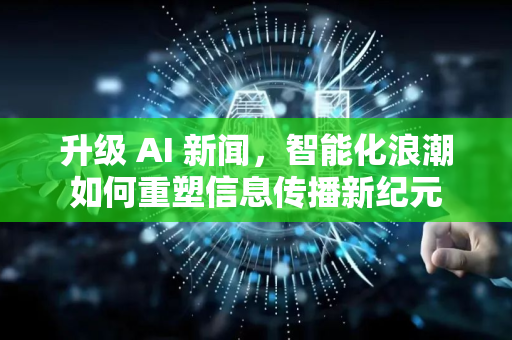 升级 AI 新闻，智能化浪潮如何重塑信息传播新纪元