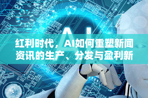 红利时代，AI如何重塑新闻资讯的生产、分发与盈利新格局