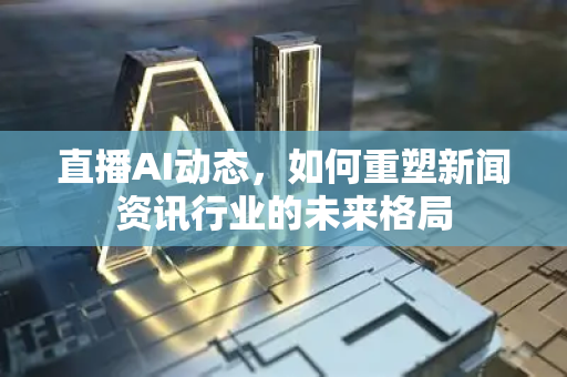 直播AI动态，如何重塑新闻资讯行业的未来格局