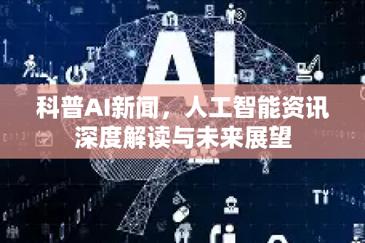 科普AI新闻，人工智能资讯深度解读与未来展望