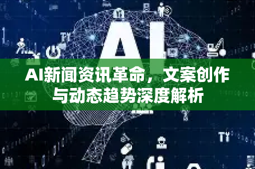 AI新闻资讯革命，文案创作与动态趋势深度解析