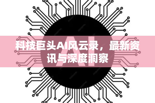 科技巨头AI风云录，最新资讯与深度洞察-第1张图片-星博讯网络科技知识-SEO优化技巧|AI知识科普|互联网行业干货大全