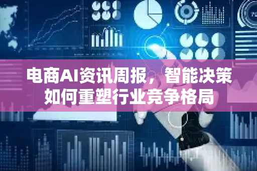 电商AI资讯周报，智能决策如何重塑行业竞争格局-第1张图片-星博讯网络科技知识-SEO优化技巧|AI知识科普|互联网行业干货大全