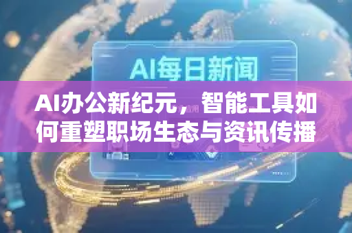 AI办公新纪元，智能工具如何重塑职场生态与资讯传播