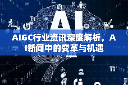 AIGC行业资讯深度解析，AI新闻中的变革与机遇