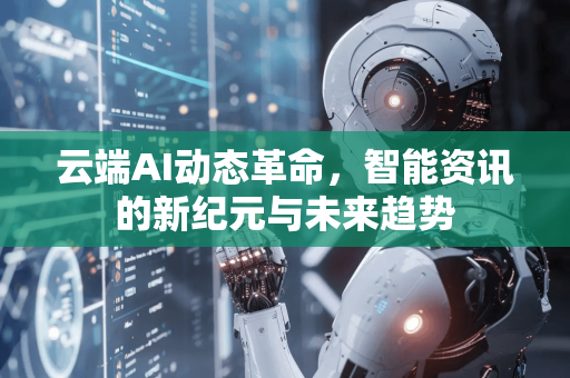 云端AI动态革命，智能资讯的新纪元与未来趋势