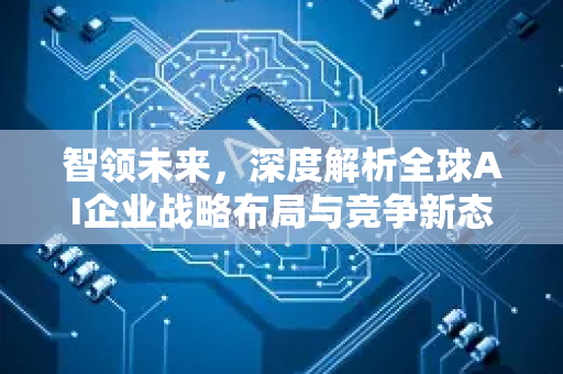 智领未来，深度解析全球AI企业战略布局与竞争新态势-第1张图片-星博讯网络科技知识-SEO优化技巧|AI知识科普|互联网行业干货大全