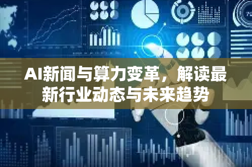 AI新闻与算力变革，解读最新行业动态与未来趋势