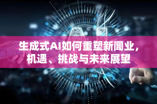 生成式AI如何重塑新闻业，机遇、挑战与未来展望