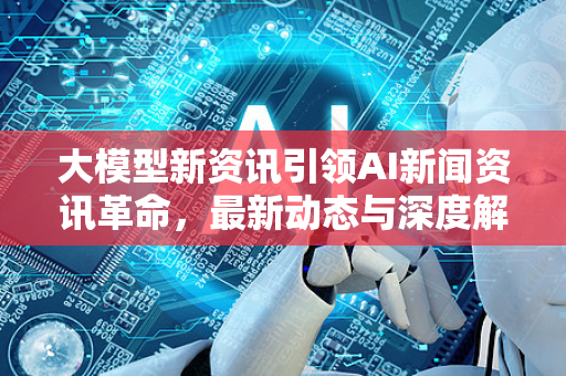 大模型新资讯引领AI新闻资讯革命，最新动态与深度解析