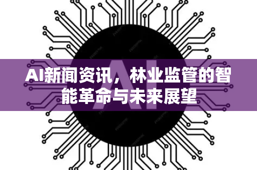 AI新闻资讯，林业监管的智能革命与未来展望
