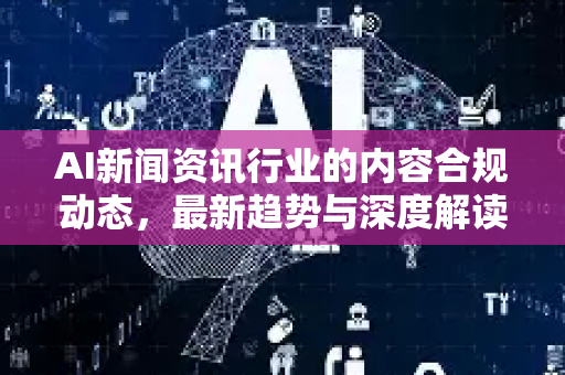 AI新闻资讯行业的内容合规动态，最新趋势与深度解读-第1张图片-星博讯网络科技知识-SEO优化技巧|AI知识科普|互联网行业干货大全