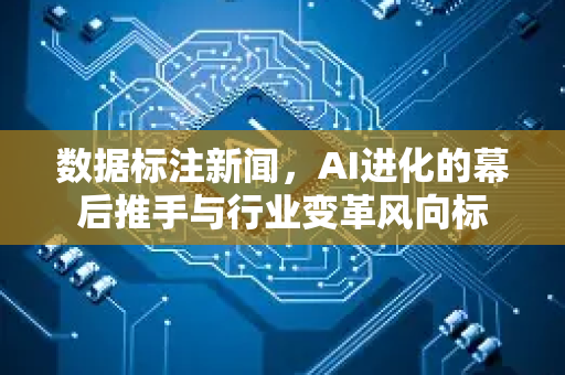 数据标注新闻，AI进化的幕后推手与行业变革风向标-第1张图片-星博讯网络科技知识-SEO优化技巧|AI知识科普|互联网行业干货大全