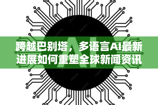 跨越巴别塔，多语言AI最新进展如何重塑全球新闻资讯格局-第1张图片-星博讯网络科技知识-SEO优化技巧|AI知识科普|互联网行业干货大全