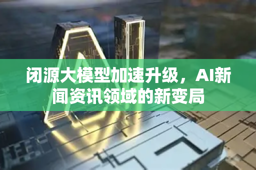 闭源大模型加速升级，AI新闻资讯领域的新变局-第1张图片-星博讯网络科技知识-SEO优化技巧|AI知识科普|互联网行业干货大全