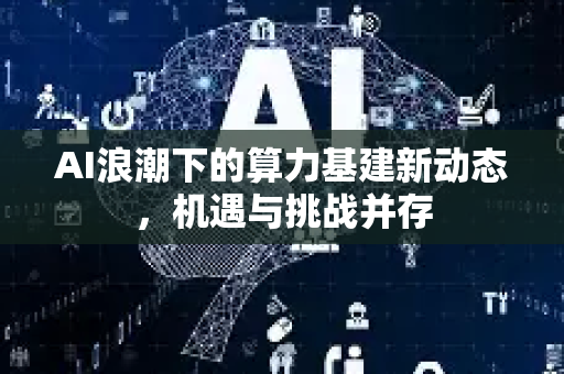 AI浪潮下的算力基建新动态，机遇与挑战并存