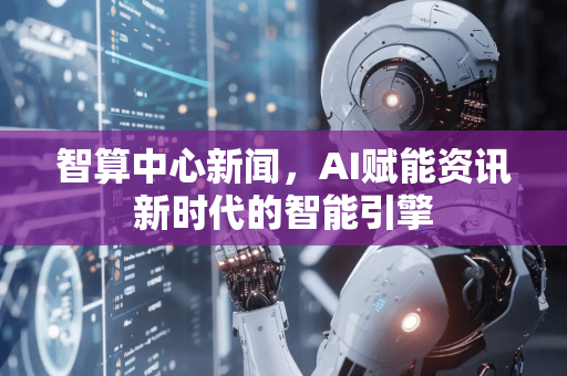 智算中心新闻，AI赋能资讯新时代的智能引擎