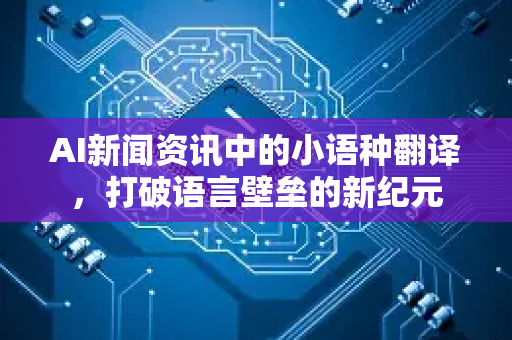 AI新闻资讯中的小语种翻译，打破语言壁垒的新纪元-第1张图片-星博讯网络科技知识-SEO优化技巧|AI知识科普|互联网行业干货大全