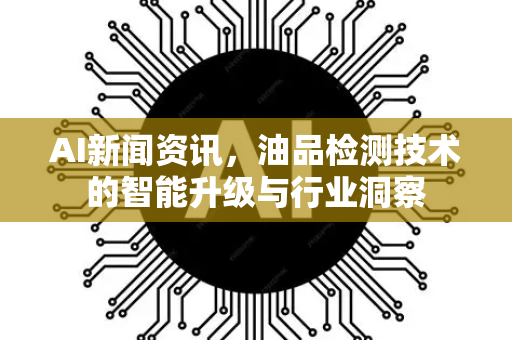 AI新闻资讯，油品检测技术的智能升级与行业洞察-第1张图片-星博讯网络科技知识-SEO优化技巧|AI知识科普|互联网行业干货大全