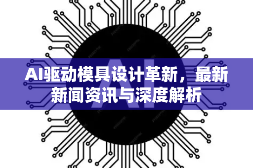 AI驱动模具设计革新，最新新闻资讯与深度解析-第1张图片-星博讯网络科技知识-SEO优化技巧|AI知识科普|互联网行业干货大全