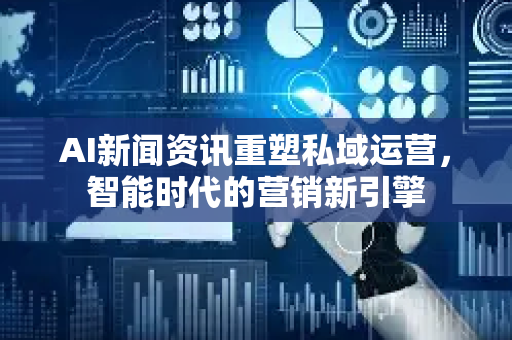 AI新闻资讯重塑私域运营，智能时代的营销新引擎