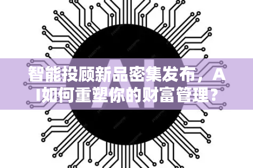 智能投顾新品密集发布,AI如何重塑你的财富管理?-第1张图片-星博讯网络科技知识-SEO优化技巧|AI知识科普|互联网行业干货大全 智能投顾新品密集发布,AI如何重塑你的财富管理?-第1张图片-星博讯网络科技知识-SEO优化技巧|AI知识科普|互联网行业干货大全