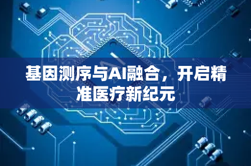 基因测序与AI融合，开启精准医疗新纪元-第1张图片-星博讯网络科技知识-SEO优化技巧|AI知识科普|互联网行业干货大全