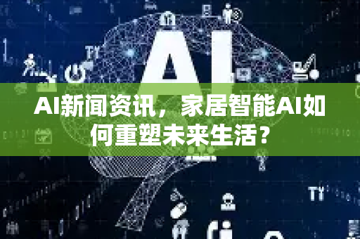 AI新闻资讯，家居智能AI如何重塑未来生活？