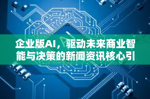 企业版AI，驱动未来商业智能与决策的新闻资讯核心引擎-第1张图片-星博讯网络科技知识-SEO优化技巧|AI知识科普|互联网行业干货大全