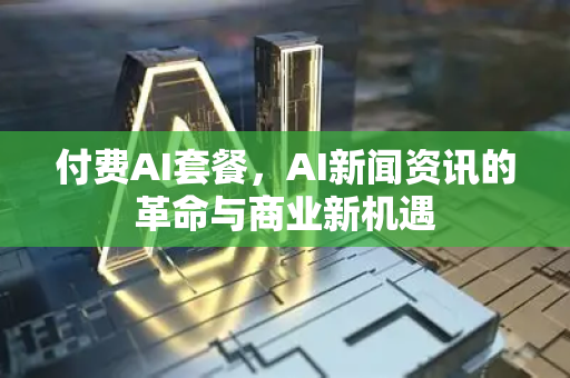 付费AI套餐，AI新闻资讯的革命与商业新机遇