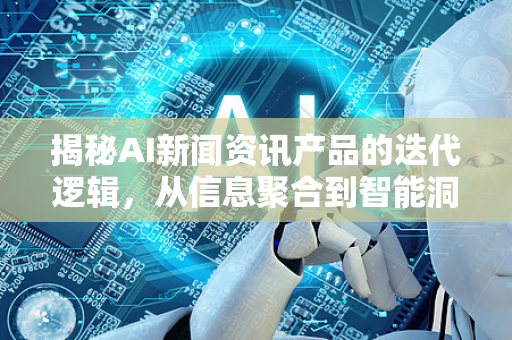 揭秘AI新闻资讯产品的迭代逻辑，从信息聚合到智能洞察-第1张图片-星博讯网络科技知识-SEO优化技巧|AI知识科普|互联网行业干货大全