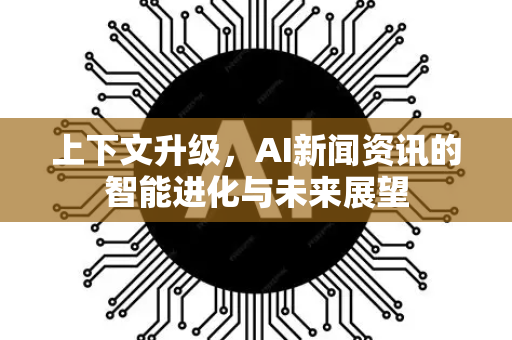 上下文升级，AI新闻资讯的智能进化与未来展望